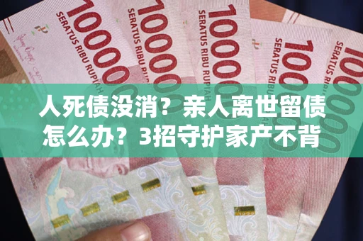 武汉人死债没消？亲人离世留债怎么办？3招守护家产不背锅