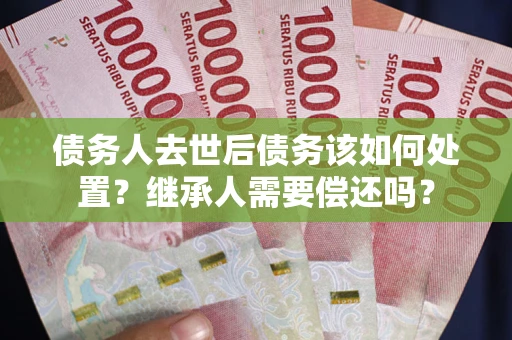 武汉债务人去世后债务该如何处置？继承人需要偿还吗？