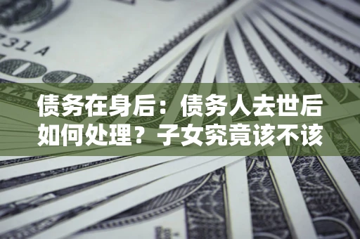 武汉债务在身后：债务人去世后如何处理？子女究竟该不该还钱？