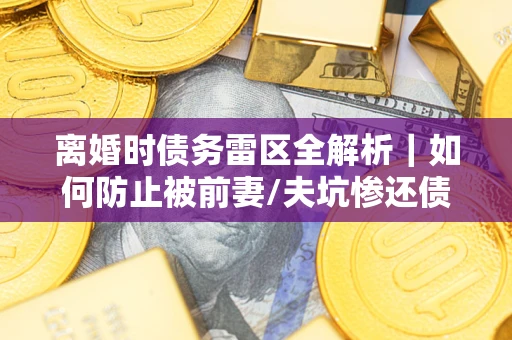 武汉离婚时债务雷区全解析｜如何防止被前妻/夫坑惨还债？