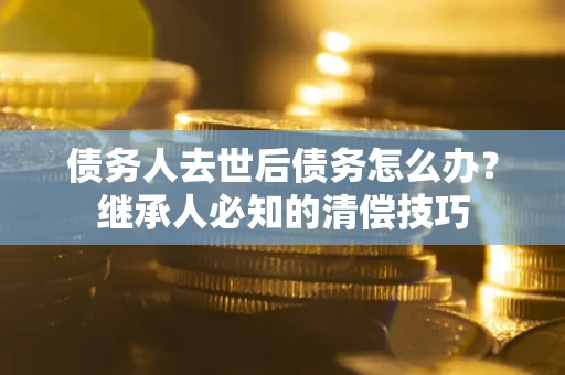 武汉债务人去世后债务怎么办？继承人必知的清偿技巧